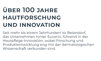 Über 100 Jahre Hautforschung und Innovation.
Seit mehr als einem Jahrhundert ist Beiersdorf, das Unternehmen hinter Eucerin, führend in der Hautpflege