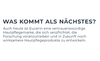 Was kommt als Nächstes?
Auch heute ist Eucerin eine vertrauenswürdige Hautpflegemarke, die sich verpflichtet, die Forschung voranzutreiben.